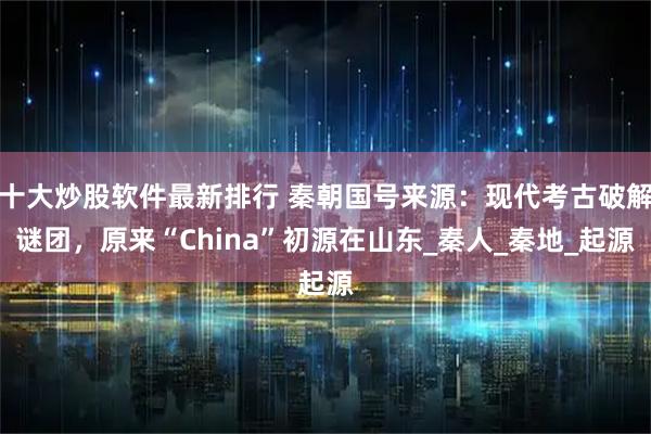 十大炒股软件最新排行 秦朝国号来源：现代考古破解谜团，原来“China”初源在山东_秦人_秦地_起源