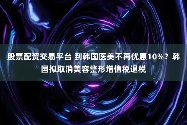 股票配资交易平台 到韩国医美不再优惠10%？韩国拟取消美容整形增值税退税