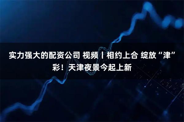 实力强大的配资公司 视频丨相约上合 绽放“津”彩！天津夜景今起上新