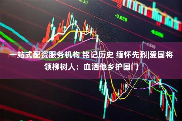 一站式配资服务机构 铭记历史 缅怀先烈|爱国将领柳树人：血洒他乡护国门