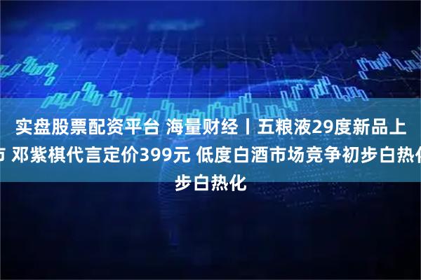 实盘股票配资平台 海量财经丨五粮液29度新品上市 邓紫棋代言定价399元 低度白酒市场竞争初步白热化