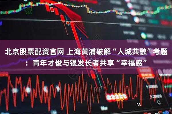 北京股票配资官网 上海黄浦破解“人城共融”考题：青年才俊与银发长者共享“幸福感”