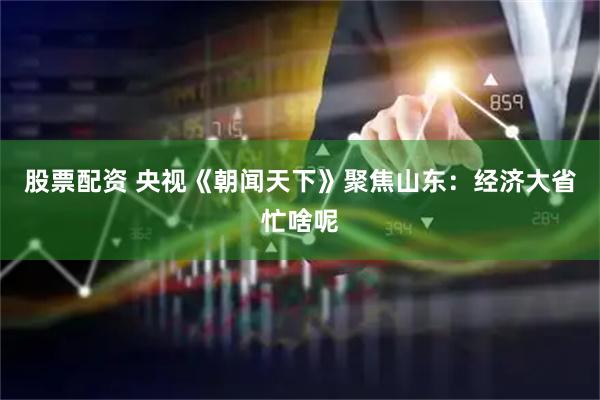 股票配资 央视《朝闻天下》聚焦山东：经济大省忙啥呢