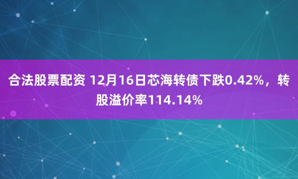 合法股票配资 12月16日芯海转债下跌0.42%，转股溢价率114.14%