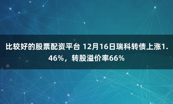 比较好的股票配资平台 12月16日瑞科转债上涨1.46%，转股溢价率66%