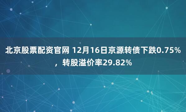 北京股票配资官网 12月16日京源转债下跌0.75%，转股溢价率29.82%