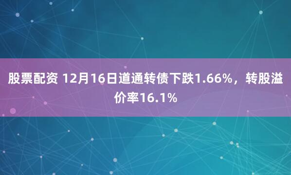 股票配资 12月16日道通转债下跌1.66%，转股溢价率16.1%
