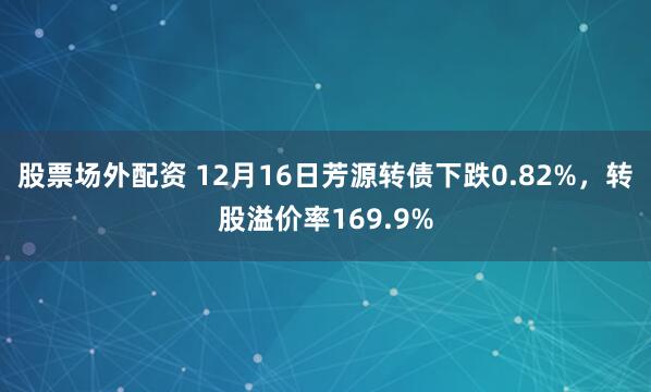 股票场外配资 12月16日芳源转债下跌0.82%，转股溢价率169.9%