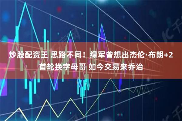 炒股配资王 思路不同！绿军曾想出杰伦·布朗+2首轮换字母哥 如今交易来乔治