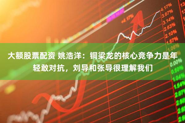 大额股票配资 姚浩洋：铜梁龙的核心竞争力是年轻敢对抗，刘导和张导很理解我们