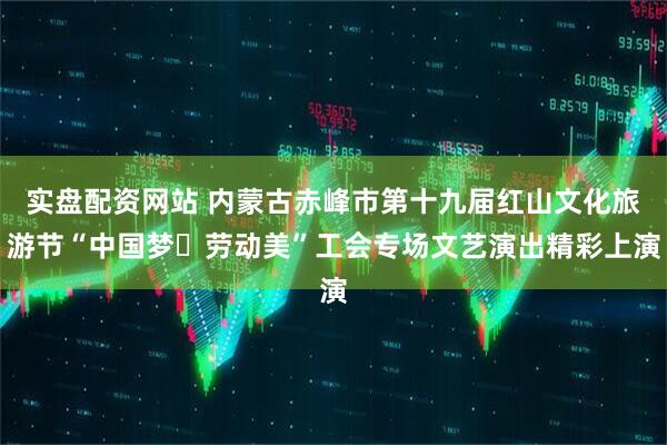 实盘配资网站 内蒙古赤峰市第十九届红山文化旅游节“中国梦・劳动美”工会专场文艺演出精彩上演