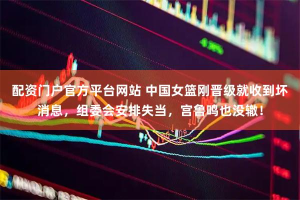 配资门户官方平台网站 中国女篮刚晋级就收到坏消息，组委会安排失当，宫鲁鸣也没辙！