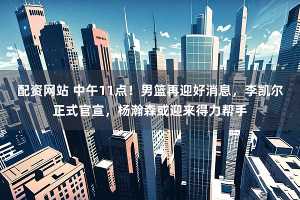 配资网站 中午11点！男篮再迎好消息，李凯尔正式官宣，杨瀚森或迎来得力帮手